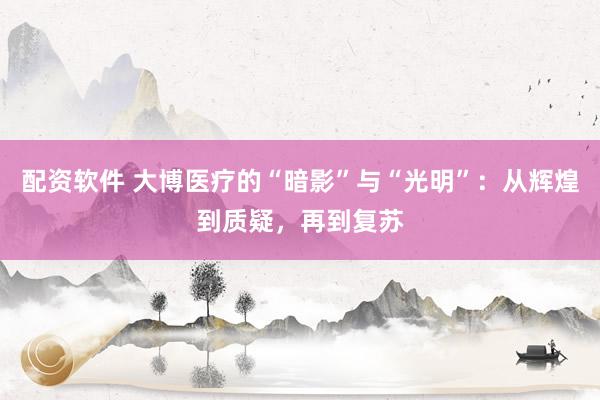 配资软件 大博医疗的“暗影”与“光明”：从辉煌到质疑，再到复苏