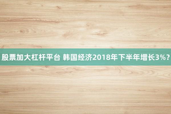 股票加大杠杆平台 韩国经济2018年下半年增长3%？