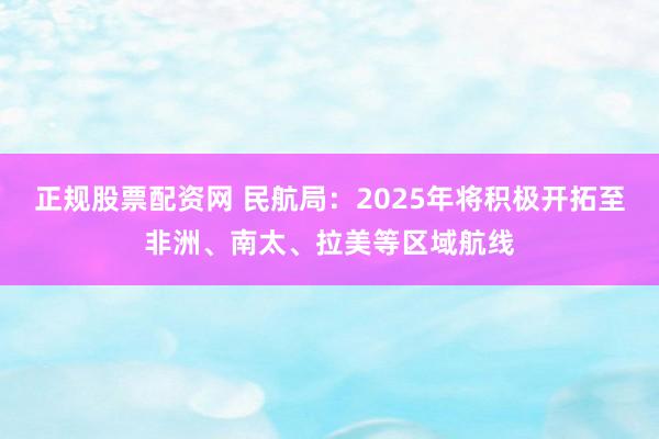 正规股票配资网 民航局：2025年将积极开拓至非洲、南太、拉美等区域航线