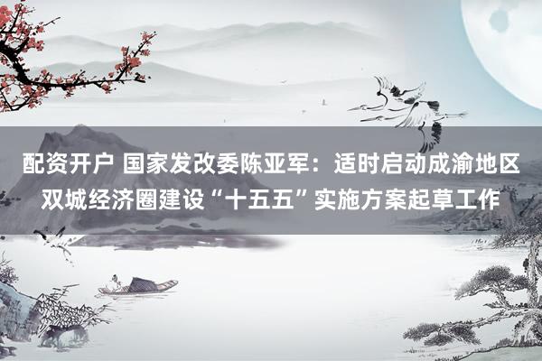 配资开户 国家发改委陈亚军：适时启动成渝地区双城经济圈建设“十五五”实施方案起草工作