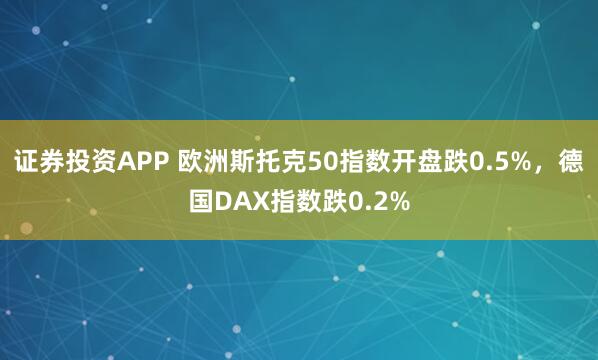 证券投资APP 欧洲斯托克50指数开盘跌0.5%，德国DAX指数跌0.2%