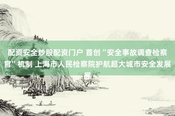 配资安全炒股配资门户 首创“安全事故调查检察官”机制 上海市人民检察院护航超大城市安全发展