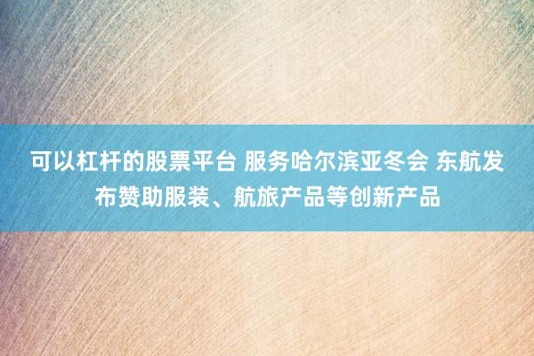 可以杠杆的股票平台 服务哈尔滨亚冬会 东航发布赞助服装、航旅产品等创新产品