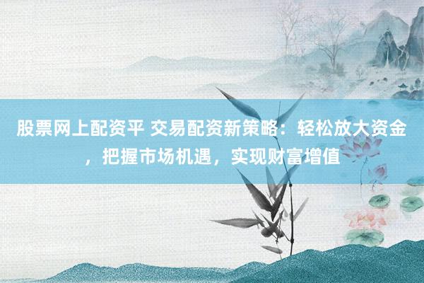 股票网上配资平 交易配资新策略：轻松放大资金，把握市场机遇，实现财富增值