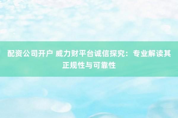 配资公司开户 威力财平台诚信探究：专业解读其正规性与可靠性