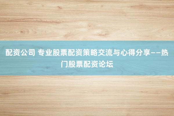 配资公司 专业股票配资策略交流与心得分享——热门股票配资论坛