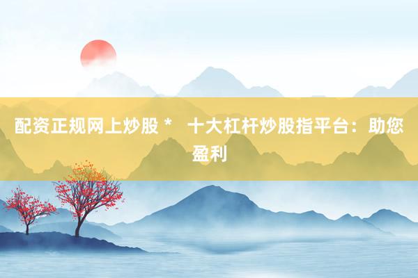 配资正规网上炒股 *   十大杠杆炒股指平台：助您盈利