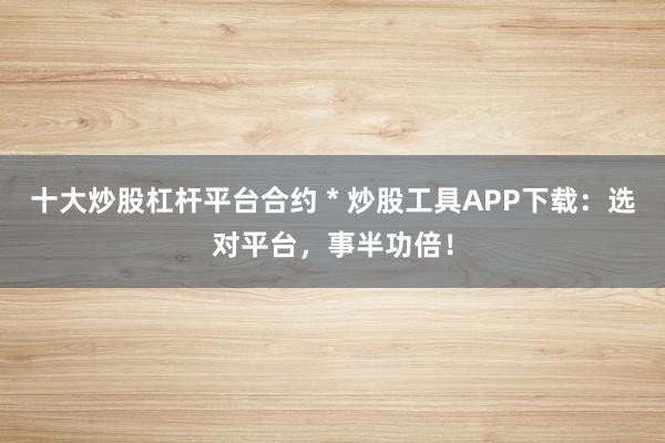 十大炒股杠杆平台合约 * 炒股工具APP下载：选对平台，事半功倍！