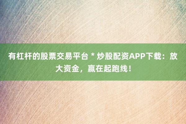 有杠杆的股票交易平台 * 炒股配资APP下载：放大资金，赢在起跑线！