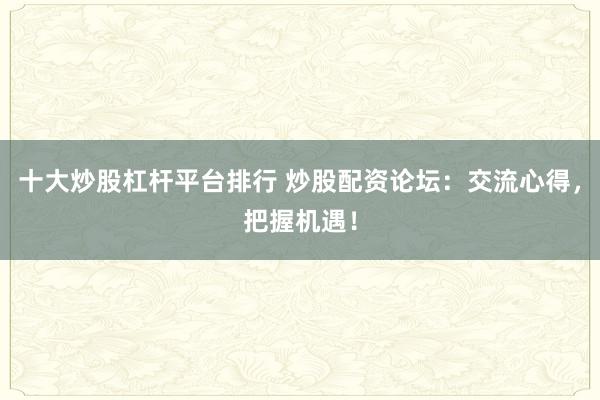 十大炒股杠杆平台排行 炒股配资论坛：交流心得，把握机遇！