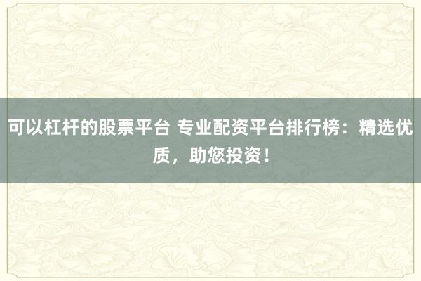 可以杠杆的股票平台 专业配资平台排行榜：精选优质，助您投资！