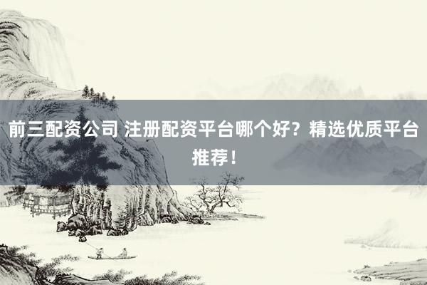 前三配资公司 注册配资平台哪个好？精选优质平台推荐！