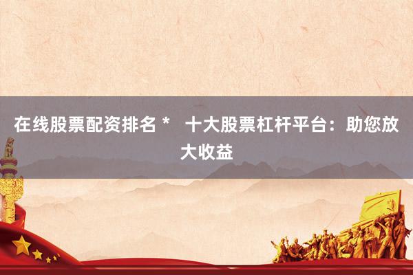 在线股票配资排名 *   十大股票杠杆平台：助您放大收益