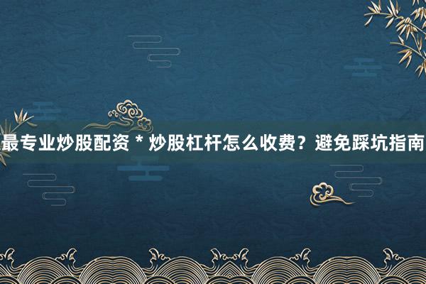 最专业炒股配资 * 炒股杠杆怎么收费？避免踩坑指南