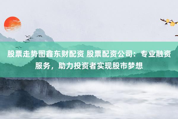 股票走势图鑫东财配资 股票配资公司：专业融资服务，助力投资者实现股市梦想