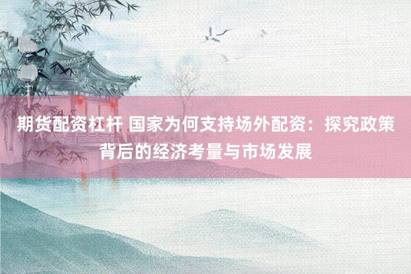 期货配资杠杆 国家为何支持场外配资：探究政策背后的经济考量与市场发展
