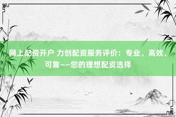 网上配资开户 力创配资服务评价：专业、高效、可靠——您的理想配资选择