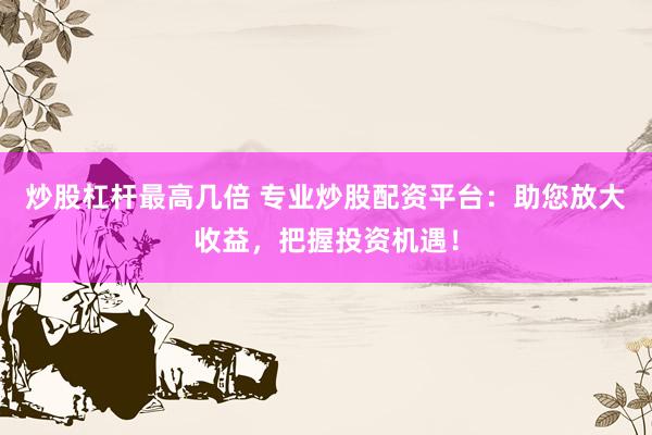 炒股杠杆最高几倍 专业炒股配资平台：助您放大收益，把握投资机遇！