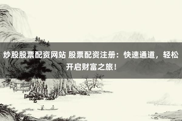 炒股股票配资网站 股票配资注册：快速通道，轻松开启财富之旅！