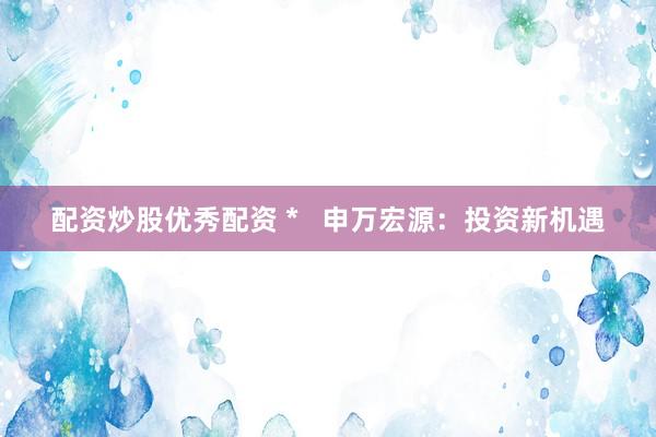 配资炒股优秀配资 *   申万宏源：投资新机遇