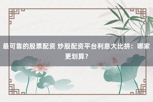 最可靠的股票配资 炒股配资平台利息大比拼：哪家更划算？