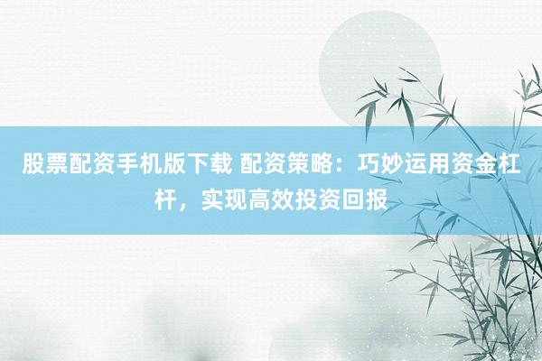 股票配资手机版下载 配资策略：巧妙运用资金杠杆，实现高效投资回报