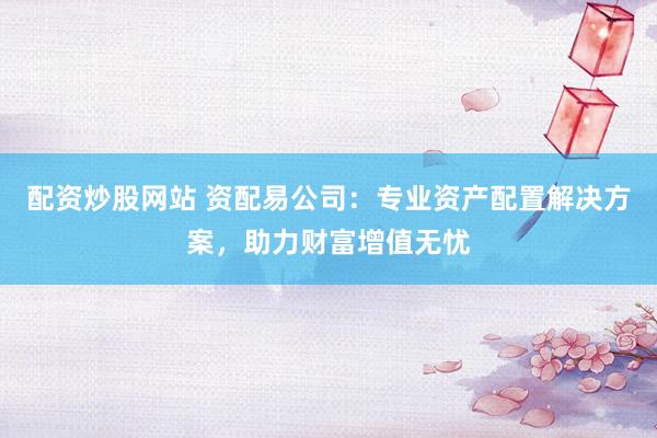 配资炒股网站 资配易公司：专业资产配置解决方案，助力财富增值无忧