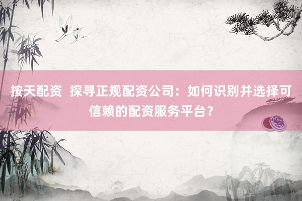 按天配资  探寻正规配资公司：如何识别并选择可信赖的配资服务平台？