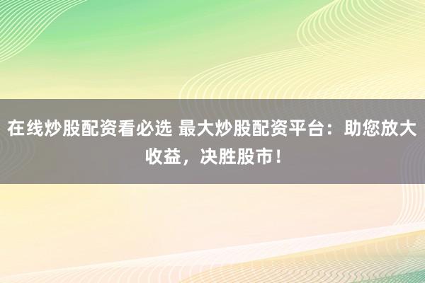 在线炒股配资看必选 最大炒股配资平台：助您放大收益，决胜股市！