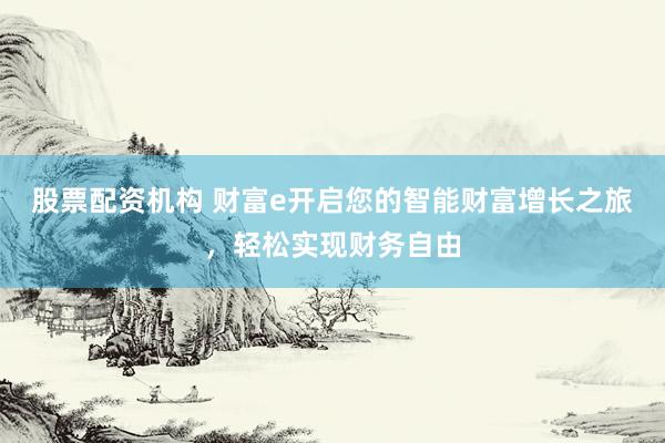 股票配资机构 财富e开启您的智能财富增长之旅，轻松实现财务自由