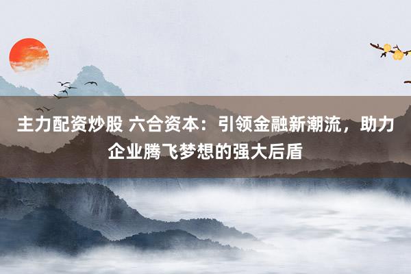 主力配资炒股 六合资本：引领金融新潮流，助力企业腾飞梦想的强大后盾