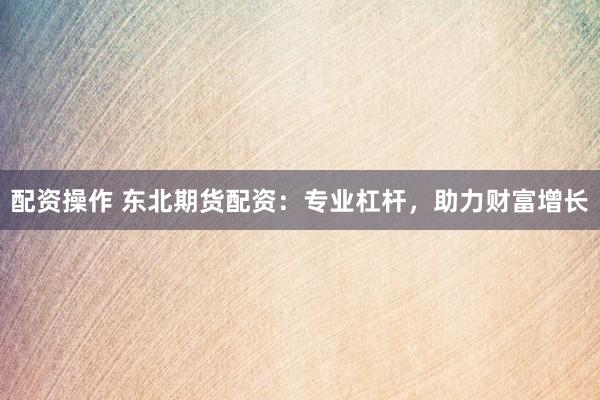 配资操作 东北期货配资：专业杠杆，助力财富增长