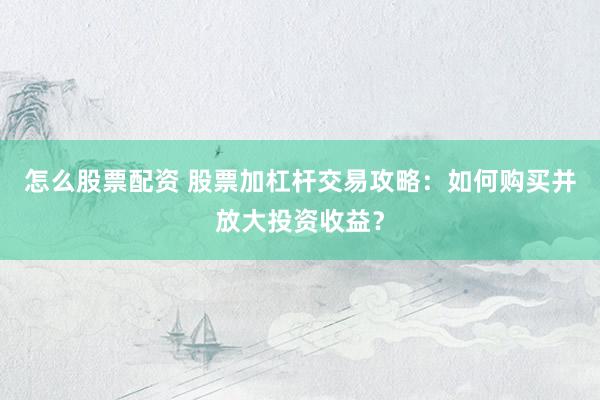 怎么股票配资 股票加杠杆交易攻略：如何购买并放大投资收益？