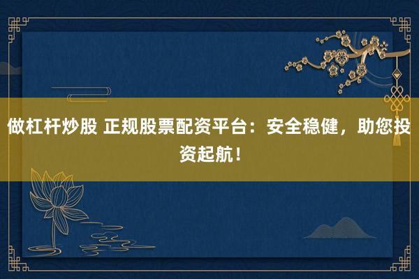 做杠杆炒股 正规股票配资平台：安全稳健，助您投资起航！