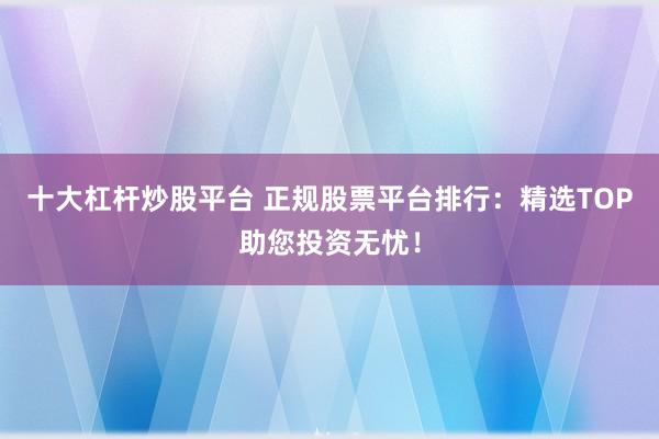 十大杠杆炒股平台 正规股票平台排行：精选TOP助您投资无忧！