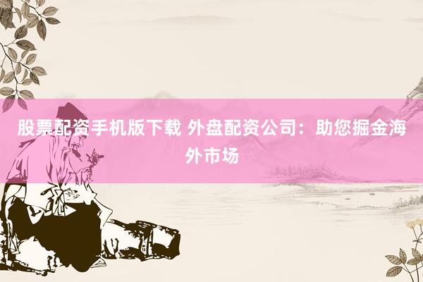 股票配资手机版下载 外盘配资公司：助您掘金海外市场