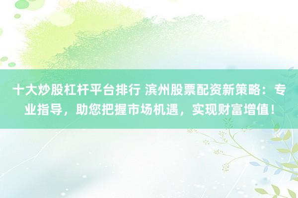 十大炒股杠杆平台排行 滨州股票配资新策略：专业指导，助您把握市场机遇，实现财富增值！