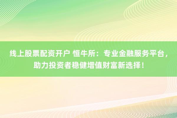 线上股票配资开户 恒牛所：专业金融服务平台，助力投资者稳健增值财富新选择！