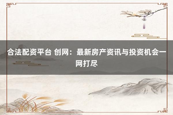 合法配资平台 创网：最新房产资讯与投资机会一网打尽