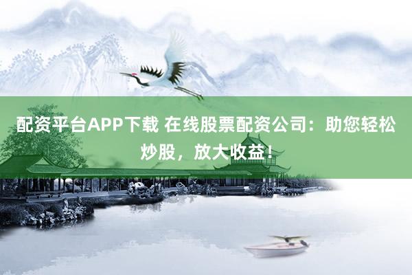 配资平台APP下载 在线股票配资公司：助您轻松炒股，放大收益！