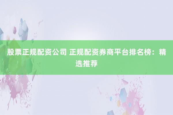 股票正规配资公司 正规配资券商平台排名榜：精选推荐