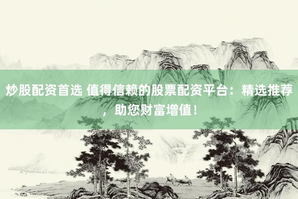 炒股配资首选 值得信赖的股票配资平台：精选推荐，助您财富增值！
