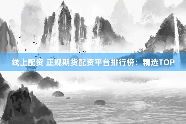 线上配资 正规期货配资平台排行榜：精选TOP