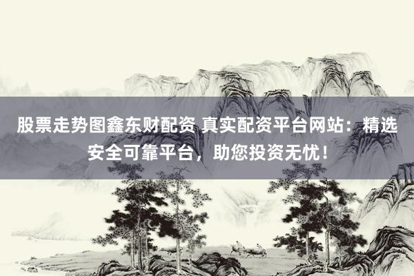 股票走势图鑫东财配资 真实配资平台网站：精选安全可靠平台，助您投资无忧！