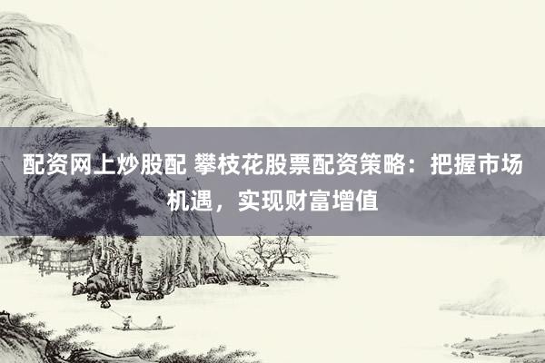 配资网上炒股配 攀枝花股票配资策略：把握市场机遇，实现财富增值