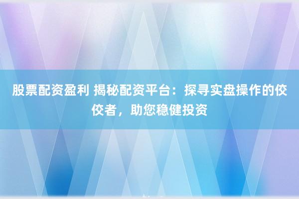 股票配资盈利 揭秘配资平台：探寻实盘操作的佼佼者，助您稳健投资