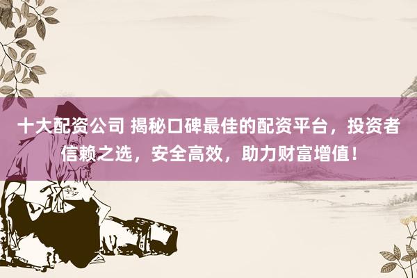 十大配资公司 揭秘口碑最佳的配资平台，投资者信赖之选，安全高效，助力财富增值！