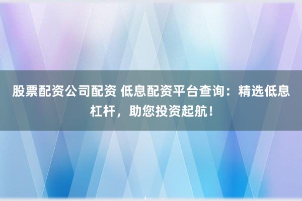 股票配资公司配资 低息配资平台查询：精选低息杠杆，助您投资起航！