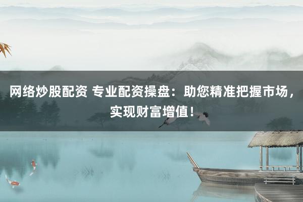 网络炒股配资 专业配资操盘：助您精准把握市场，实现财富增值！