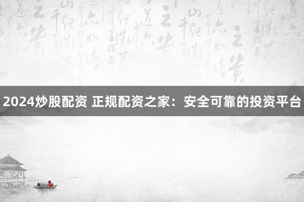 2024炒股配资 正规配资之家：安全可靠的投资平台